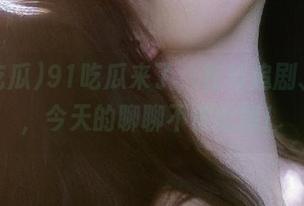 91吃瓜来了，在线追剧、吃瓜，今天的聊聊不停歇哦！