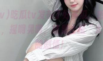 吃瓜tv发布了好多瓜，感觉就像摇摇乐，摇啊晃啊，结果全是“太夸张”的剧情！