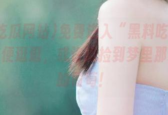 免费进入“黑料吃瓜网站”，随便逛逛，或许能捡到梦里那颗消失的葡萄！