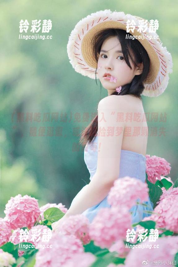 免费进入“黑料吃瓜网站”，随便逛逛，或许能捡到梦里那颗消失的葡萄！